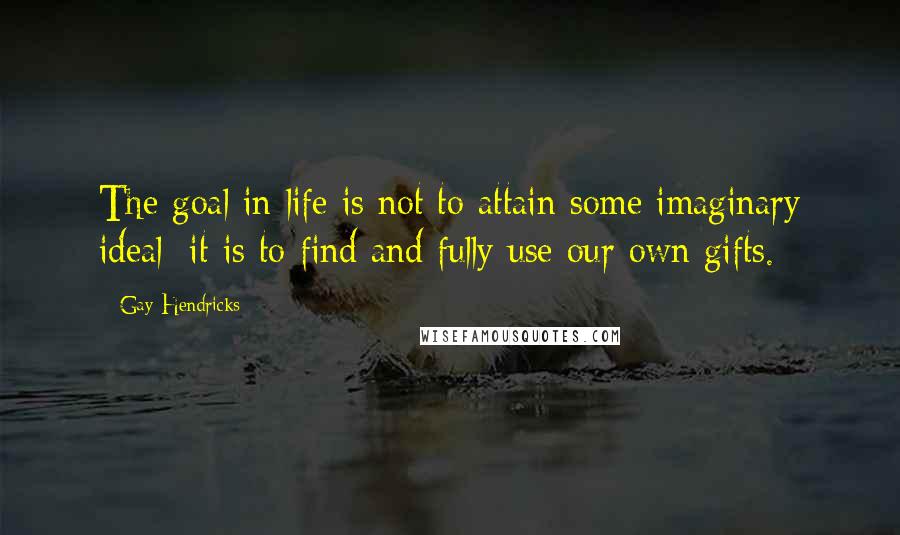 Gay Hendricks Quotes: The goal in life is not to attain some imaginary ideal; it is to find and fully use our own gifts.