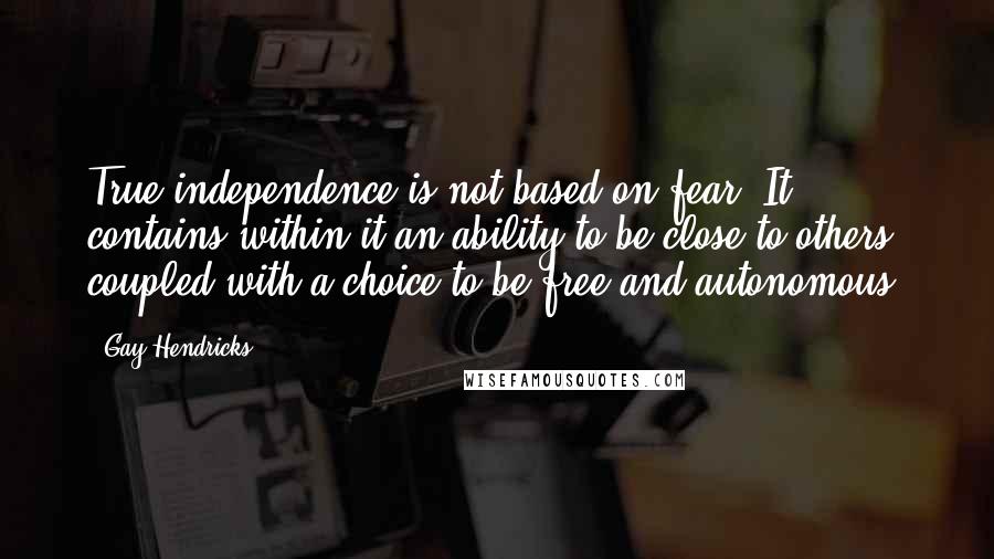 Gay Hendricks Quotes: True independence is not based on fear. It contains within it an ability to be close to others, coupled with a choice to be free and autonomous.