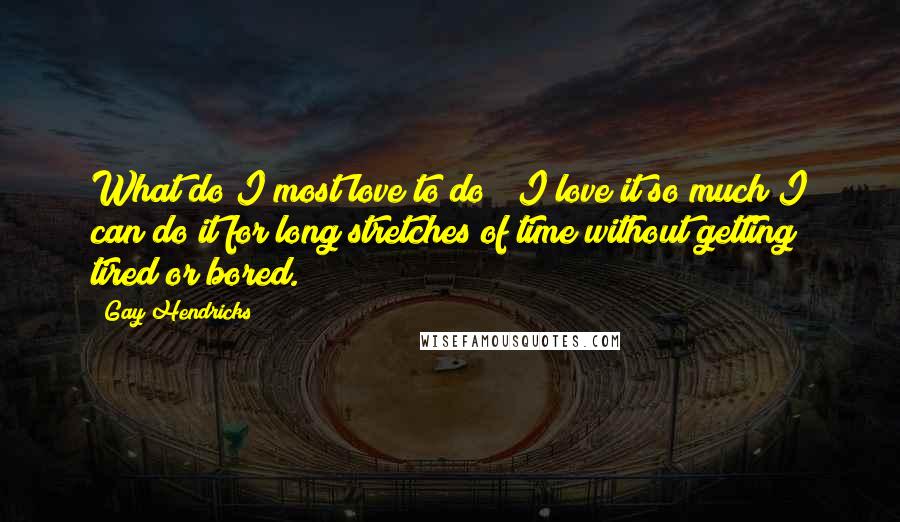 Gay Hendricks Quotes: What do I most love to do? (I love it so much I can do it for long stretches of time without getting tired or bored.)