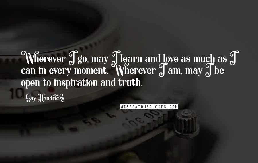 Gay Hendricks Quotes: Wherever I go, may I learn and love as much as I can in every moment. Wherever I am, may I be open to inspiration and truth.