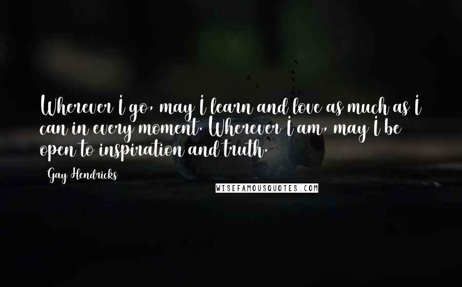 Gay Hendricks Quotes: Wherever I go, may I learn and love as much as I can in every moment. Wherever I am, may I be open to inspiration and truth.