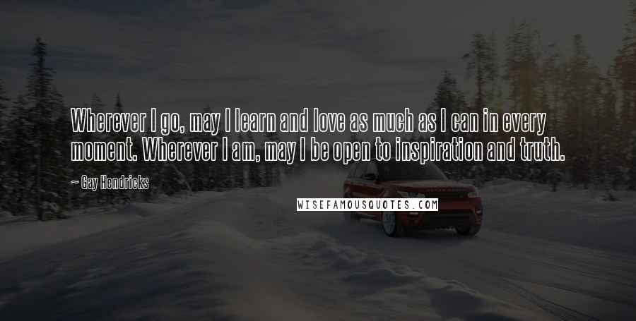 Gay Hendricks Quotes: Wherever I go, may I learn and love as much as I can in every moment. Wherever I am, may I be open to inspiration and truth.