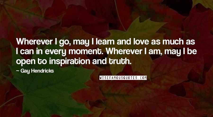 Gay Hendricks Quotes: Wherever I go, may I learn and love as much as I can in every moment. Wherever I am, may I be open to inspiration and truth.