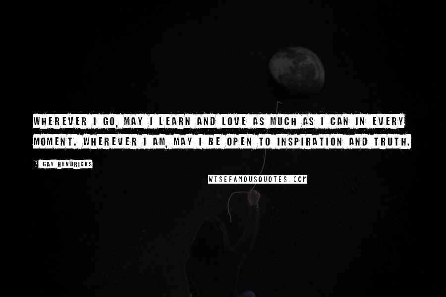 Gay Hendricks Quotes: Wherever I go, may I learn and love as much as I can in every moment. Wherever I am, may I be open to inspiration and truth.