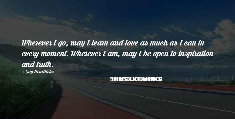 Gay Hendricks Quotes: Wherever I go, may I learn and love as much as I can in every moment. Wherever I am, may I be open to inspiration and truth.