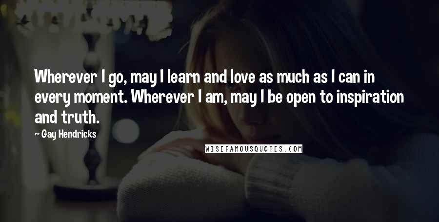 Gay Hendricks Quotes: Wherever I go, may I learn and love as much as I can in every moment. Wherever I am, may I be open to inspiration and truth.