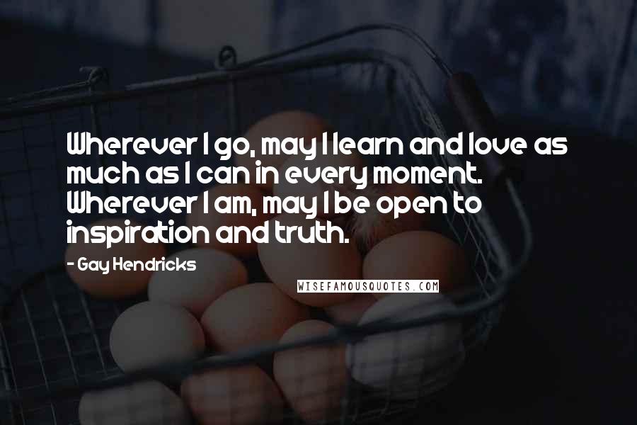 Gay Hendricks Quotes: Wherever I go, may I learn and love as much as I can in every moment. Wherever I am, may I be open to inspiration and truth.