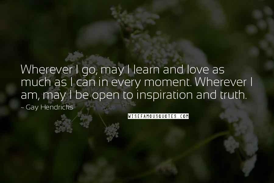 Gay Hendricks Quotes: Wherever I go, may I learn and love as much as I can in every moment. Wherever I am, may I be open to inspiration and truth.