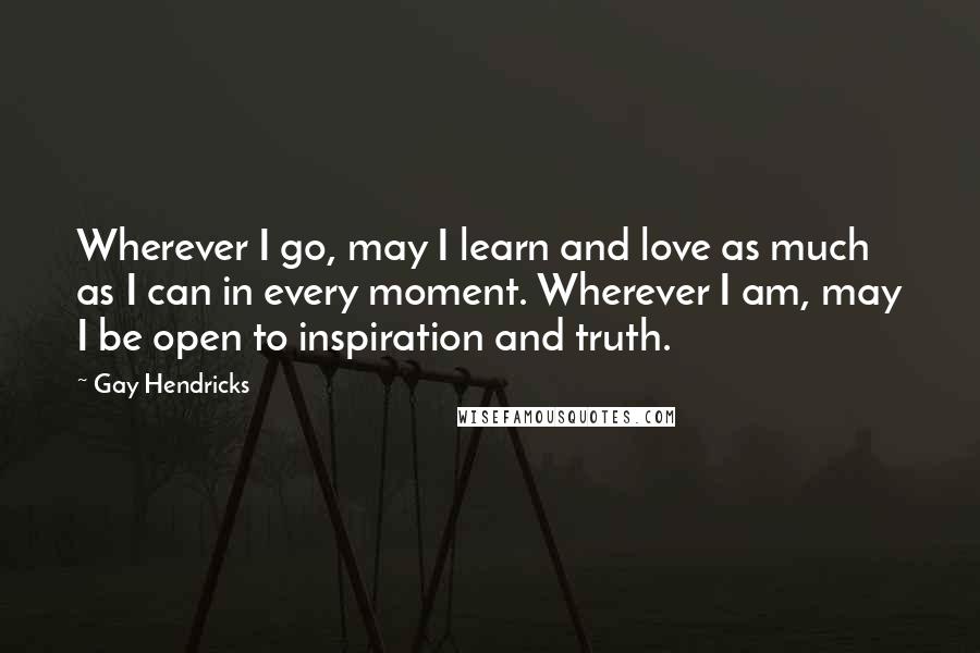 Gay Hendricks Quotes: Wherever I go, may I learn and love as much as I can in every moment. Wherever I am, may I be open to inspiration and truth.