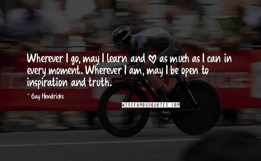 Gay Hendricks Quotes: Wherever I go, may I learn and love as much as I can in every moment. Wherever I am, may I be open to inspiration and truth.