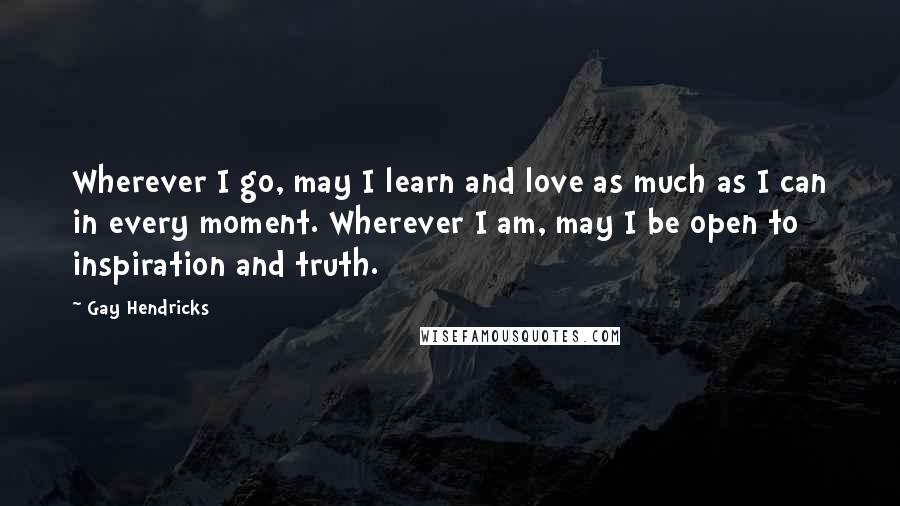 Gay Hendricks Quotes: Wherever I go, may I learn and love as much as I can in every moment. Wherever I am, may I be open to inspiration and truth.