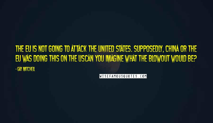 Gay Mitchell Quotes: The EU is not going to attack the United States. Supposedly, China or the EU was doing this on the UScan you imagine what the blowout would be?