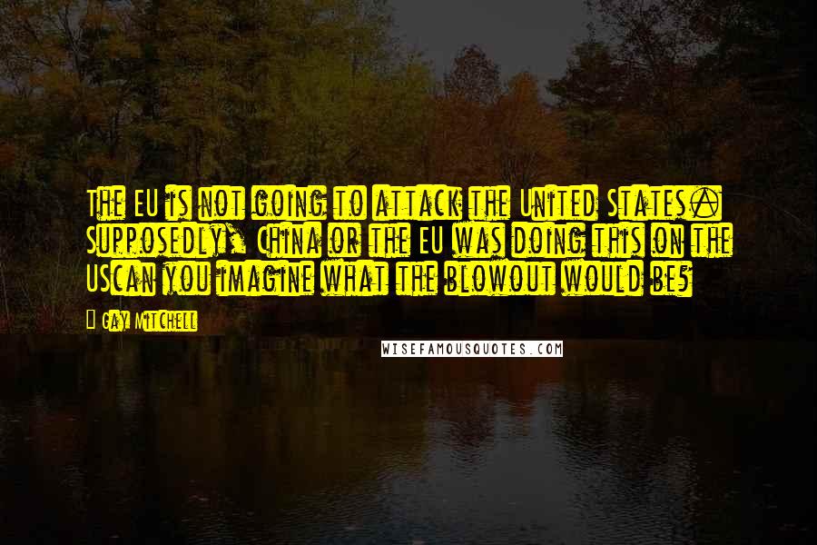 Gay Mitchell Quotes: The EU is not going to attack the United States. Supposedly, China or the EU was doing this on the UScan you imagine what the blowout would be?