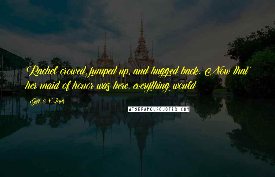 Gay N. Lewis Quotes: Rachel crowed, jumped up, and hugged back. Now that her maid of honor was here, everything would