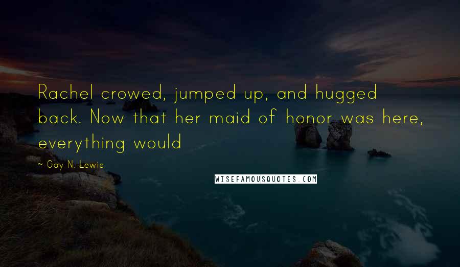 Gay N. Lewis Quotes: Rachel crowed, jumped up, and hugged back. Now that her maid of honor was here, everything would