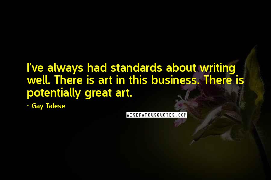 Gay Talese Quotes: I've always had standards about writing well. There is art in this business. There is potentially great art.