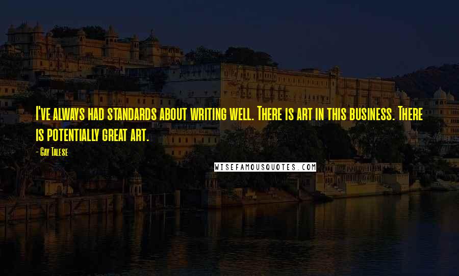 Gay Talese Quotes: I've always had standards about writing well. There is art in this business. There is potentially great art.