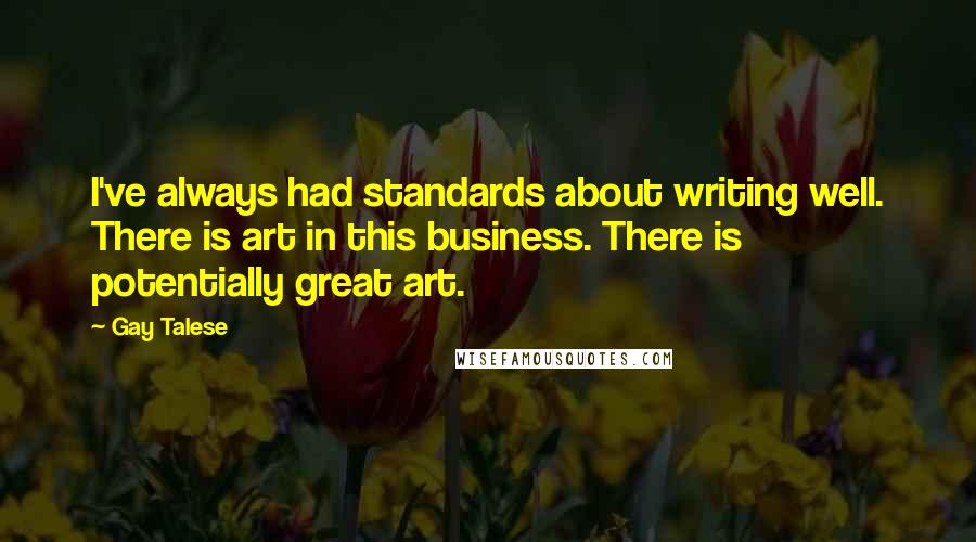 Gay Talese Quotes: I've always had standards about writing well. There is art in this business. There is potentially great art.