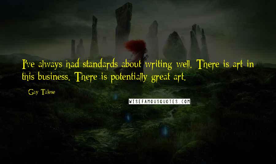 Gay Talese Quotes: I've always had standards about writing well. There is art in this business. There is potentially great art.