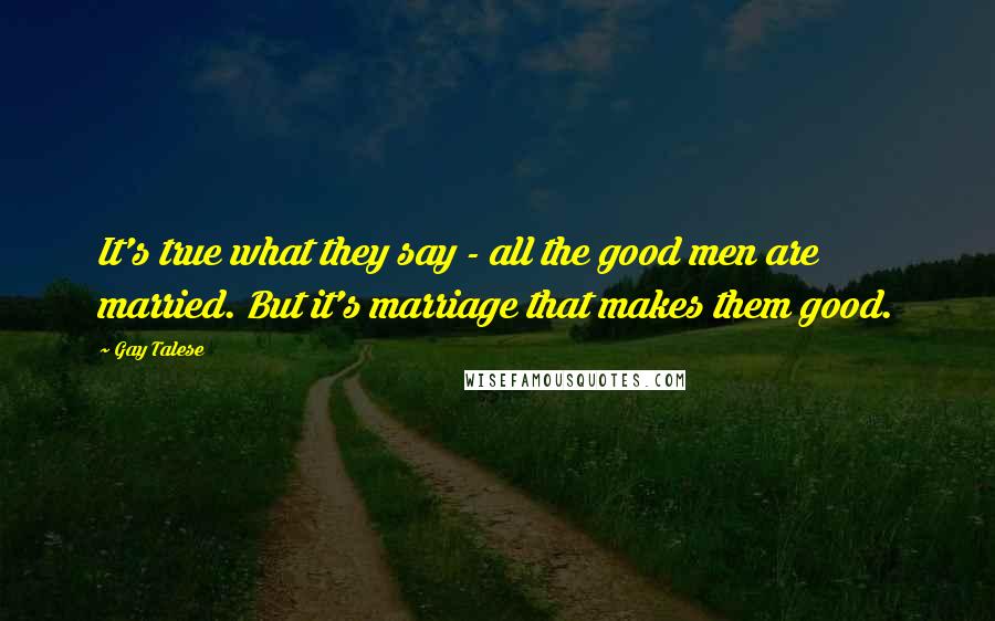 Gay Talese Quotes: It's true what they say - all the good men are married. But it's marriage that makes them good.