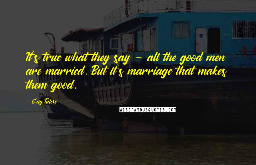 Gay Talese Quotes: It's true what they say - all the good men are married. But it's marriage that makes them good.