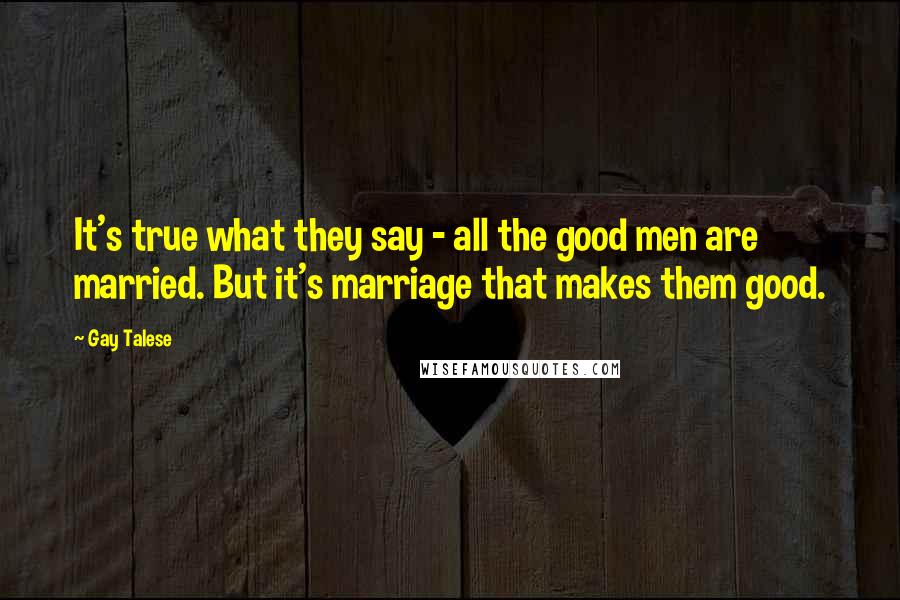 Gay Talese Quotes: It's true what they say - all the good men are married. But it's marriage that makes them good.