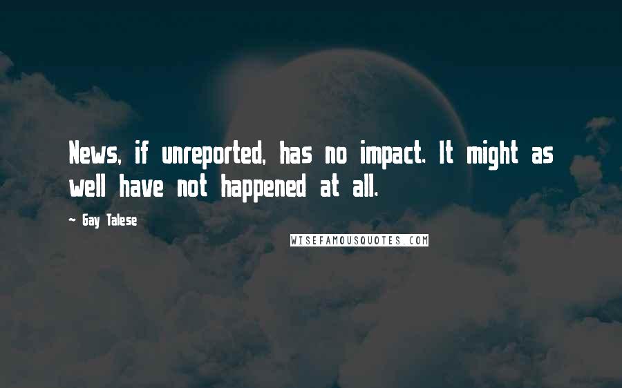 Gay Talese Quotes: News, if unreported, has no impact. It might as well have not happened at all.