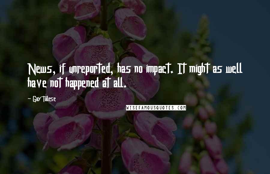 Gay Talese Quotes: News, if unreported, has no impact. It might as well have not happened at all.