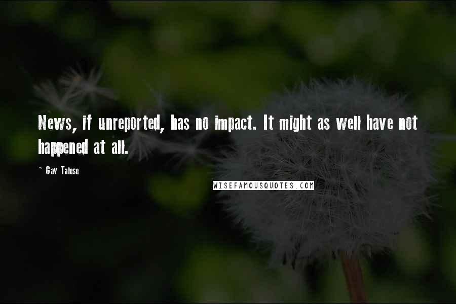 Gay Talese Quotes: News, if unreported, has no impact. It might as well have not happened at all.