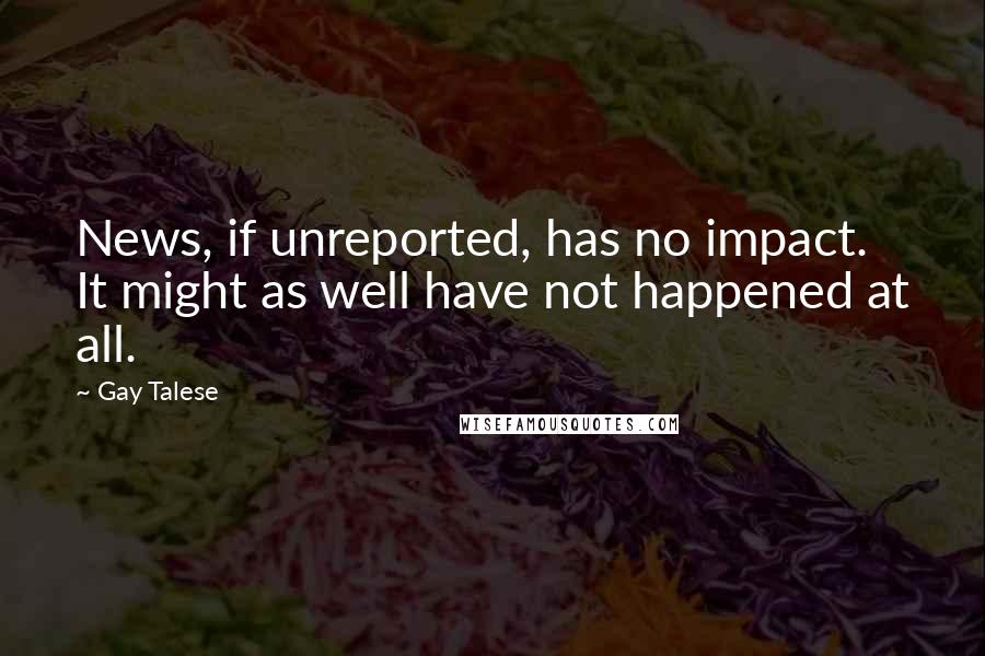 Gay Talese Quotes: News, if unreported, has no impact. It might as well have not happened at all.