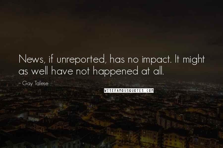 Gay Talese Quotes: News, if unreported, has no impact. It might as well have not happened at all.