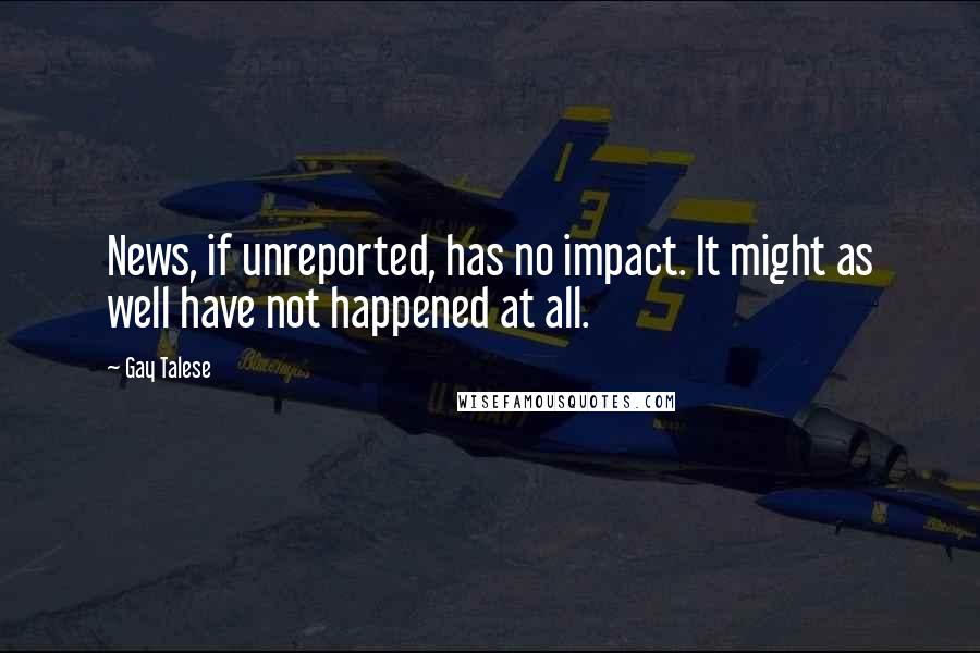 Gay Talese Quotes: News, if unreported, has no impact. It might as well have not happened at all.