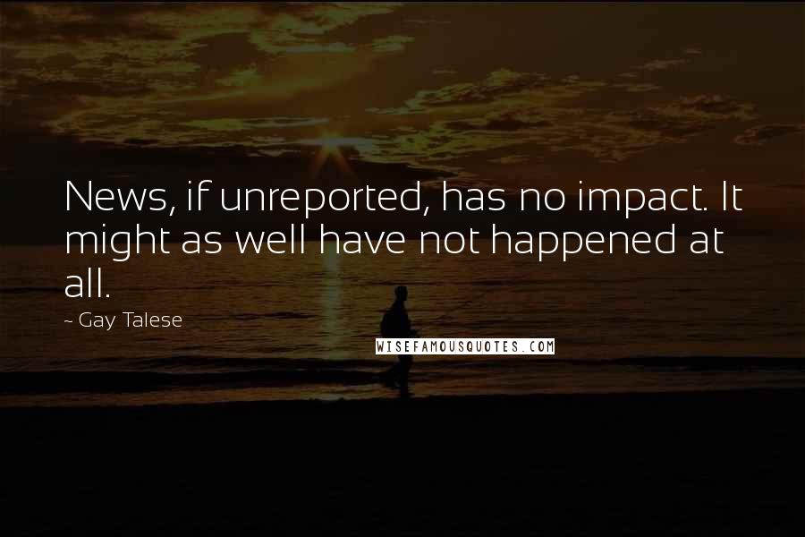 Gay Talese Quotes: News, if unreported, has no impact. It might as well have not happened at all.