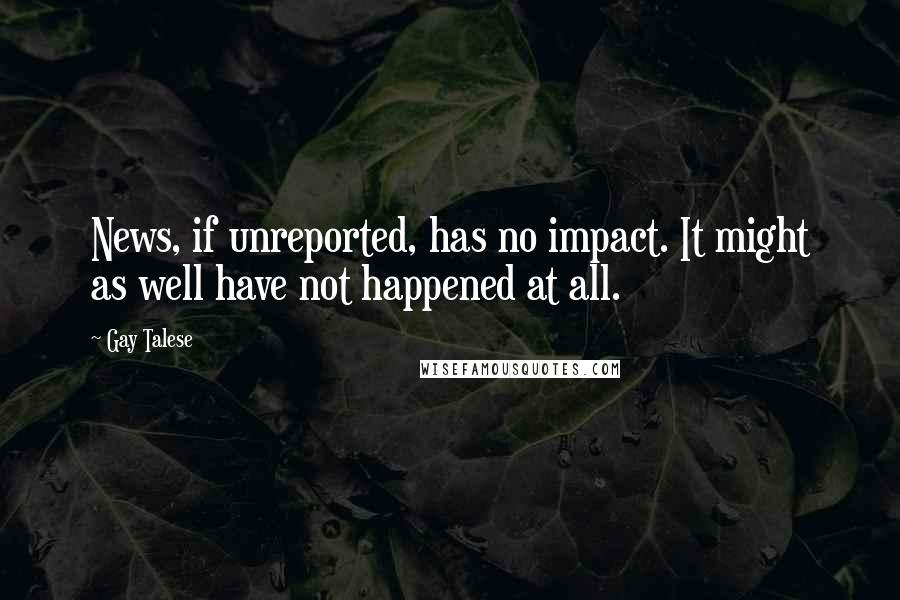 Gay Talese Quotes: News, if unreported, has no impact. It might as well have not happened at all.