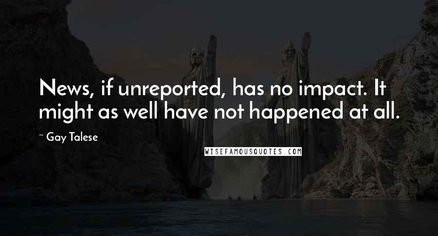 Gay Talese Quotes: News, if unreported, has no impact. It might as well have not happened at all.