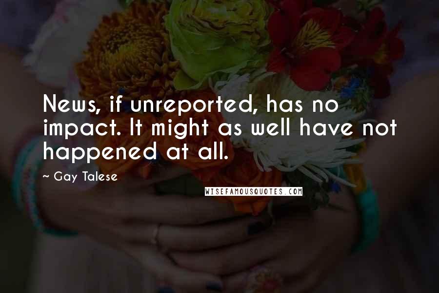 Gay Talese Quotes: News, if unreported, has no impact. It might as well have not happened at all.