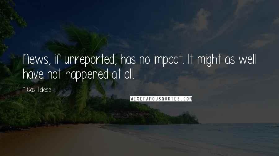 Gay Talese Quotes: News, if unreported, has no impact. It might as well have not happened at all.