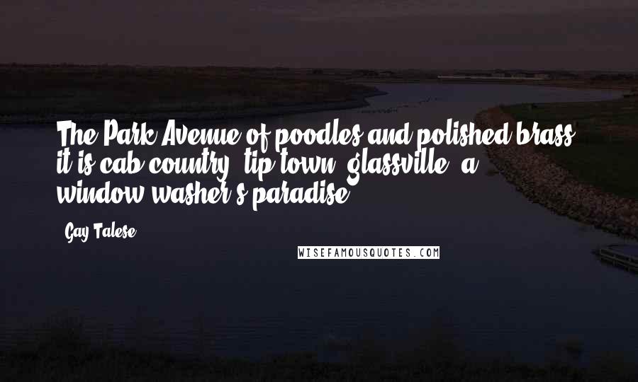 Gay Talese Quotes: The Park Avenue of poodles and polished brass; it is cab country, tip-town, glassville, a window-washer's paradise.