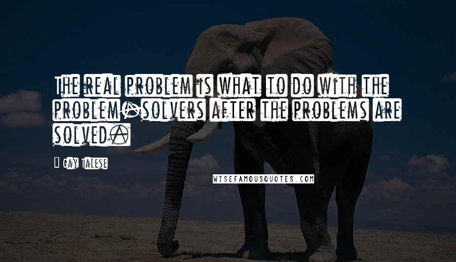 Gay Talese Quotes: The real problem is what to do with the problem-solvers after the problems are solved.