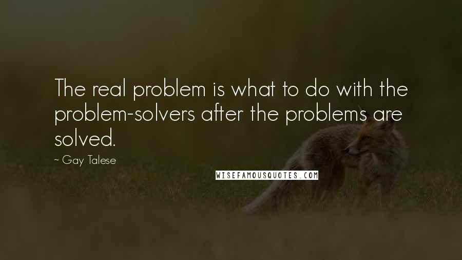 Gay Talese Quotes: The real problem is what to do with the problem-solvers after the problems are solved.