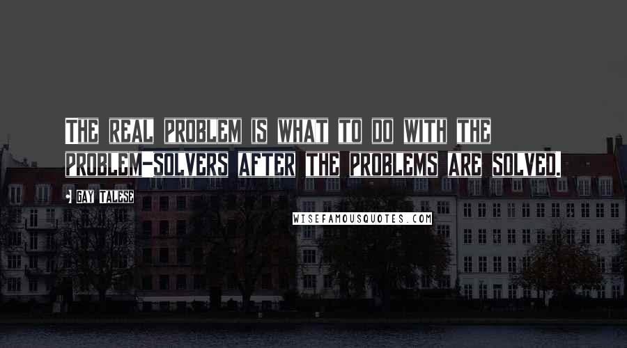 Gay Talese Quotes: The real problem is what to do with the problem-solvers after the problems are solved.