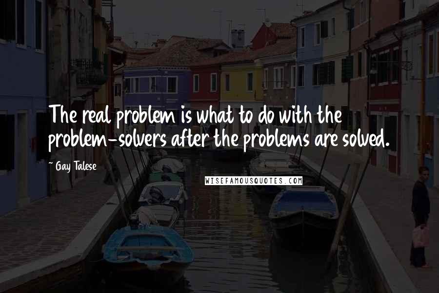 Gay Talese Quotes: The real problem is what to do with the problem-solvers after the problems are solved.
