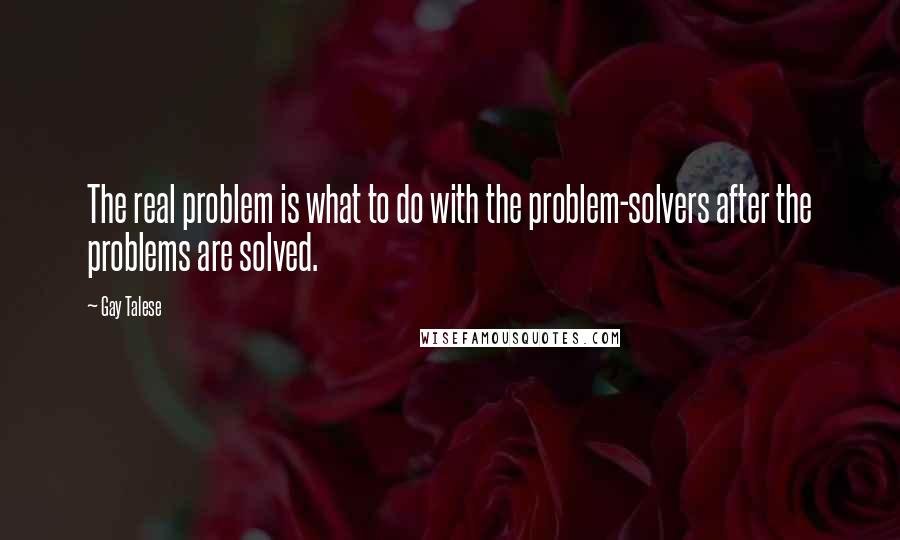 Gay Talese Quotes: The real problem is what to do with the problem-solvers after the problems are solved.