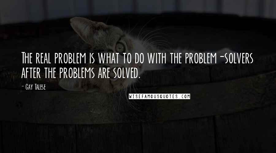 Gay Talese Quotes: The real problem is what to do with the problem-solvers after the problems are solved.