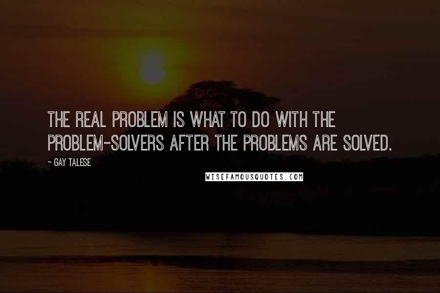 Gay Talese Quotes: The real problem is what to do with the problem-solvers after the problems are solved.