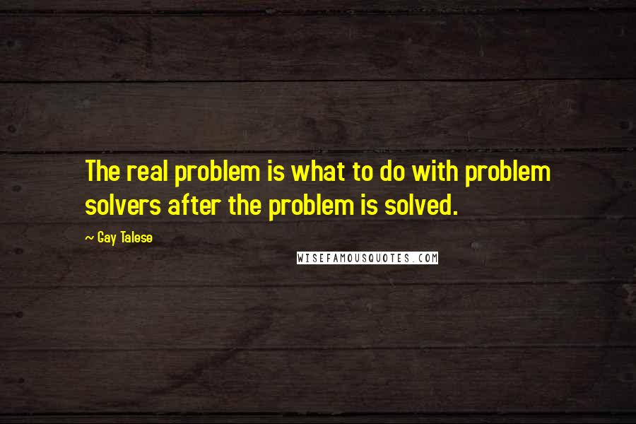 Gay Talese Quotes: The real problem is what to do with problem solvers after the problem is solved.