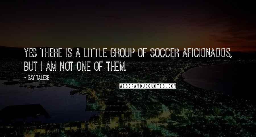 Gay Talese Quotes: Yes there is a little group of soccer aficionados, but I am not one of them.