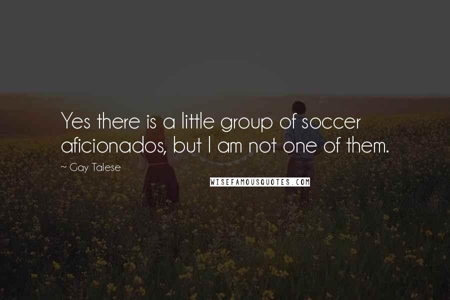 Gay Talese Quotes: Yes there is a little group of soccer aficionados, but I am not one of them.