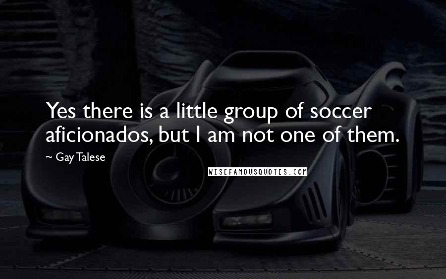 Gay Talese Quotes: Yes there is a little group of soccer aficionados, but I am not one of them.