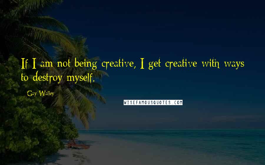 Gay Walley Quotes: If I am not being creative, I get creative with ways to destroy myself.